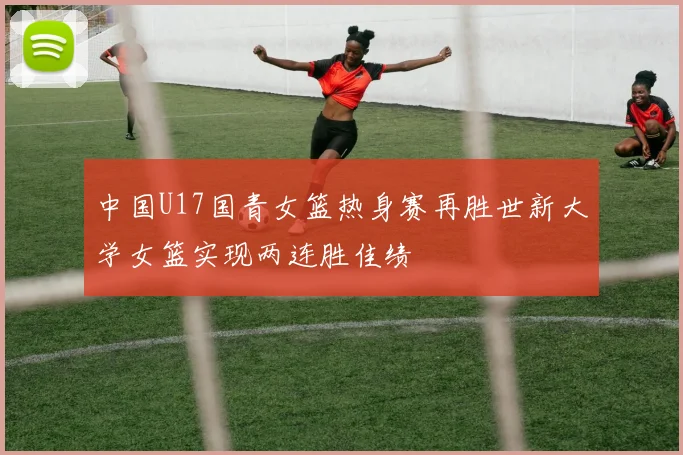 中国U17国青女篮热身赛再胜世新大学女篮实现两连胜佳绩