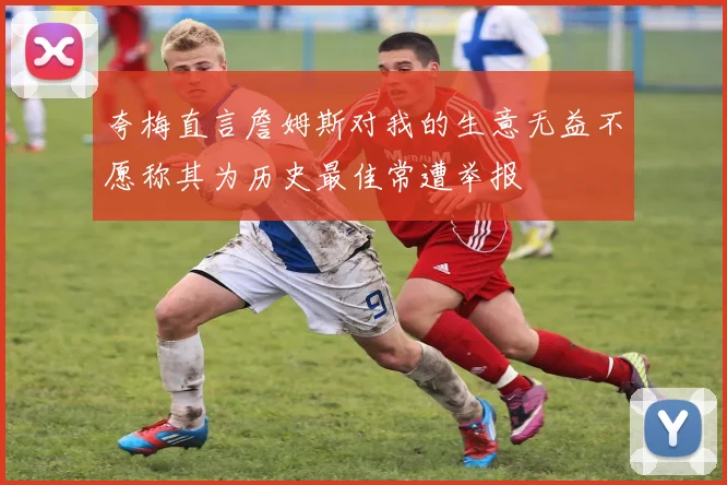 夸梅直言詹姆斯对我的生意无益不愿称其为历史最佳常遭举报