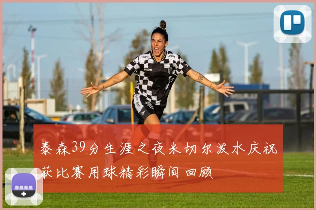 泰森39分生涯之夜米切尔泼水庆祝获比赛用球精彩瞬间回顾