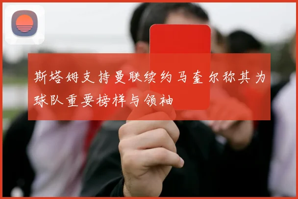 斯塔姆支持曼联续约马奎尔称其为球队重要榜样与领袖