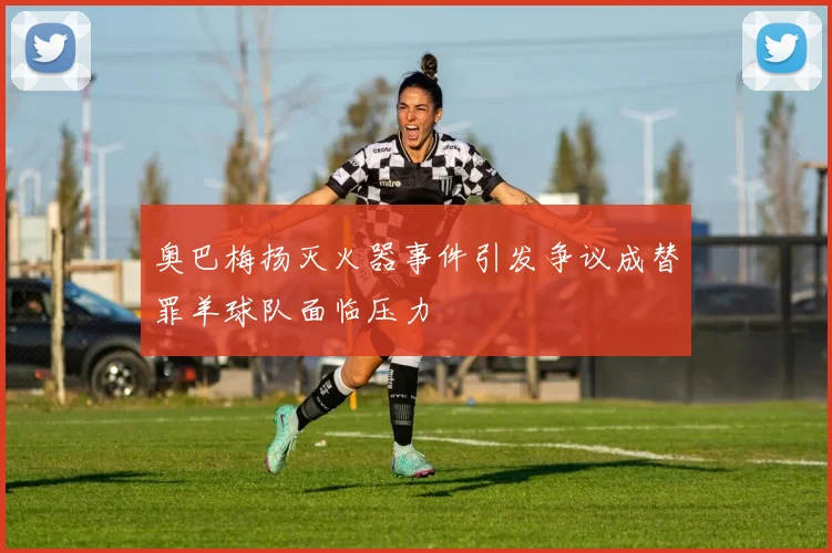 奥巴梅扬灭火器事件引发争议成替罪羊球队面临压力
