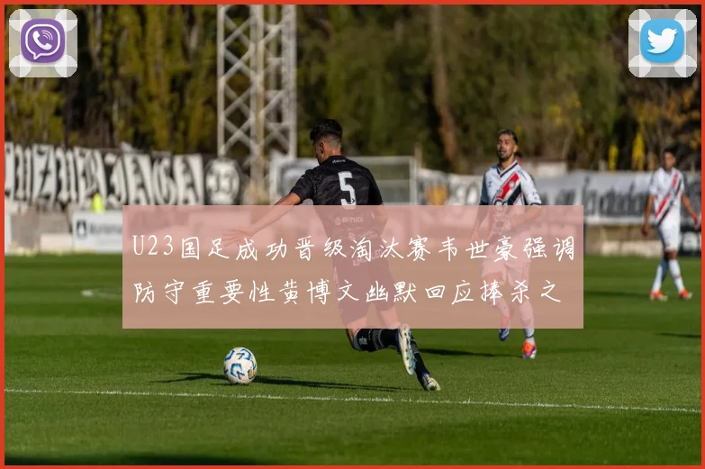 U23国足成功晋级淘汰赛韦世豪强调防守重要性黄博文幽默回应捧杀之说