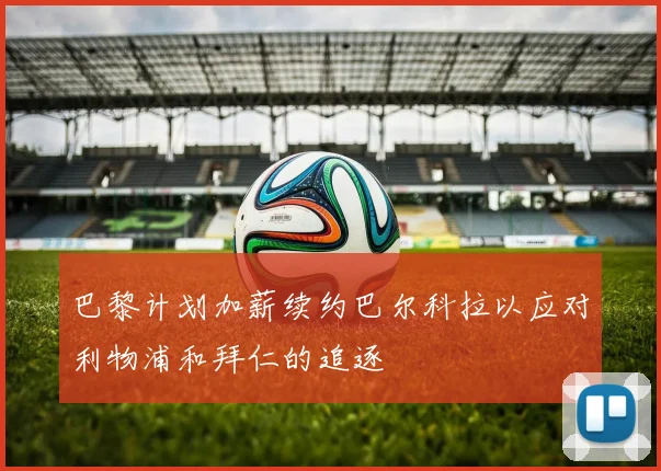巴黎计划加薪续约巴尔科拉以应对利物浦和拜仁的追逐
