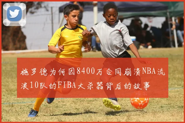 施罗德为何因8400万合同崩溃NBA流浪10队的FIBA大杀器背后的故事
