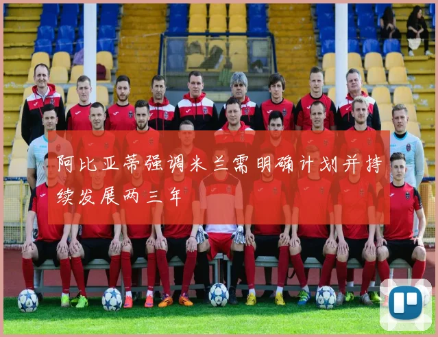阿比亚蒂强调米兰需明确计划并持续发展两三年