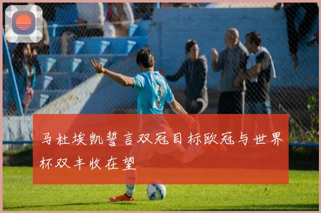 马杜埃凯誓言双冠目标欧冠与世界杯双丰收在望