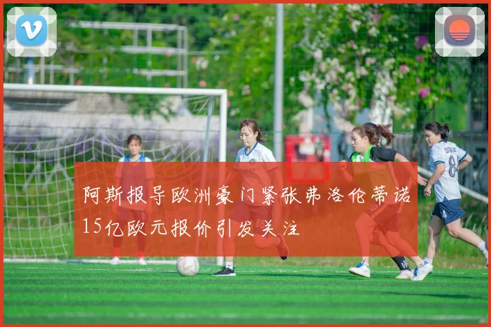阿斯报导欧洲豪门紧张弗洛伦蒂诺15亿欧元报价引发关注
