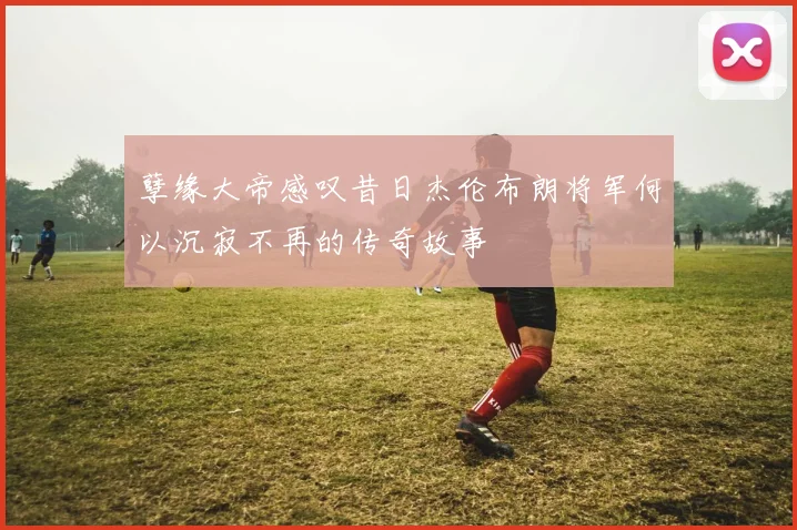 孽缘大帝感叹昔日杰伦布朗将军何以沉寂不再的传奇故事