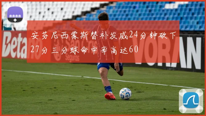 安芬尼西蒙斯替补发威24分钟砍下27分三分球命中率高达60