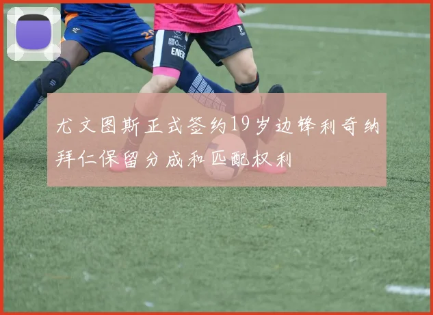 尤文图斯正式签约19岁边锋利奇纳拜仁保留分成和匹配权利