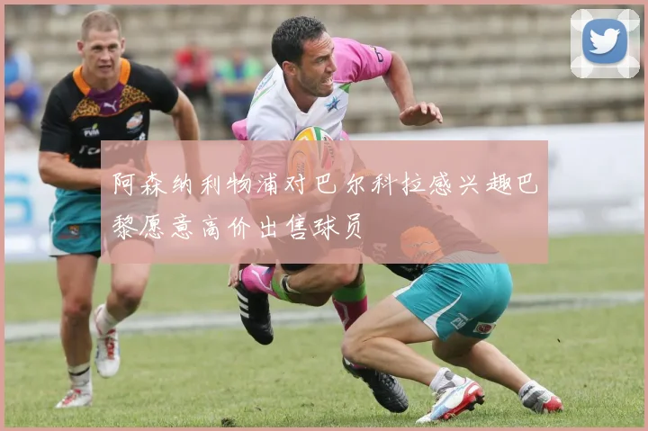 阿森纳利物浦对巴尔科拉感兴趣巴黎愿意高价出售球员