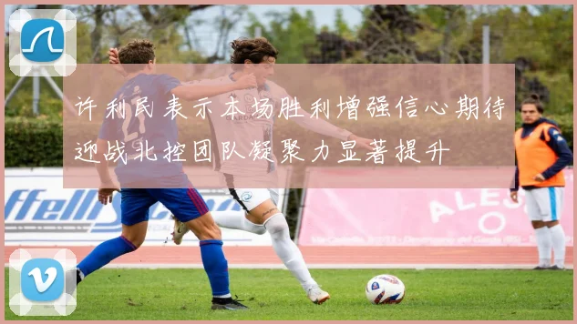 许利民表示本场胜利增强信心期待迎战北控团队凝聚力显著提升