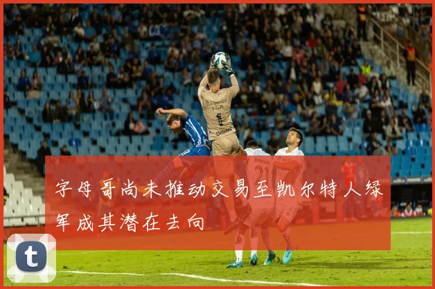 字母哥尚未推动交易至凯尔特人绿军成其潜在去向