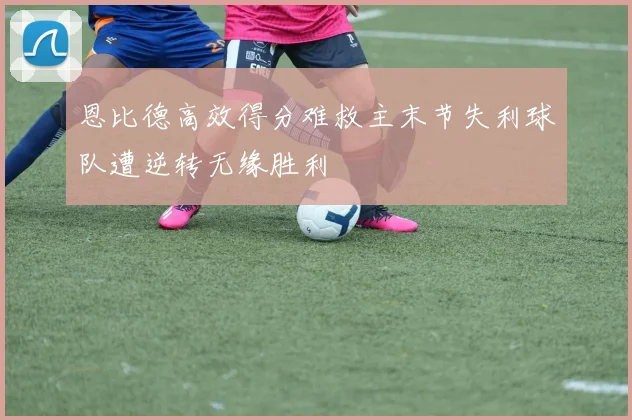 恩比德高效得分难救主末节失利球队遭逆转无缘胜利