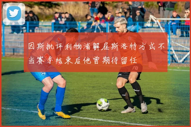 因斯批评利物浦解雇斯洛特方式不当赛季结束后他曾期待留任