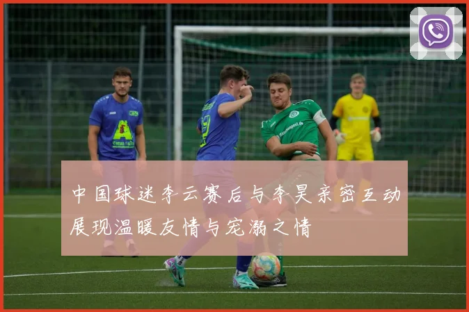 中国球迷李云赛后与李昊亲密互动展现温暖友情与宠溺之情