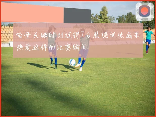 哈登关键时刻连得7分展现训练成果热爱这样的比赛瞬间