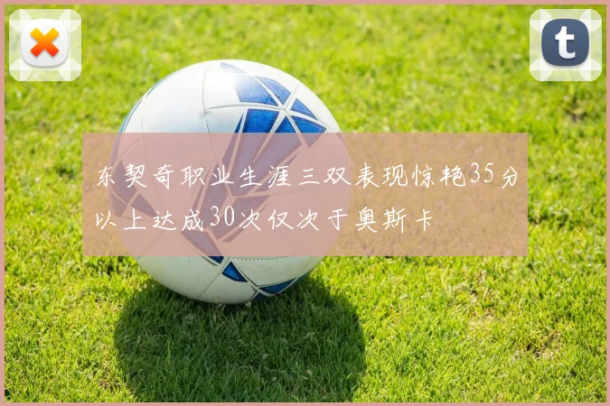 东契奇职业生涯三双表现惊艳35分以上达成30次仅次于奥斯卡