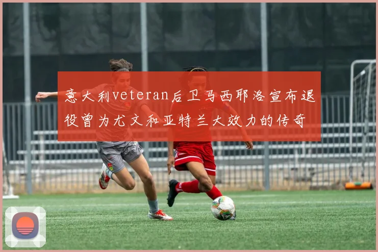 意大利veteran后卫马西耶洛宣布退役曾为尤文和亚特兰大效力的传奇球员