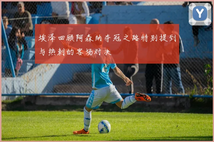 埃泽回顾阿森纳夺冠之路特别提到与热刺的客场对决