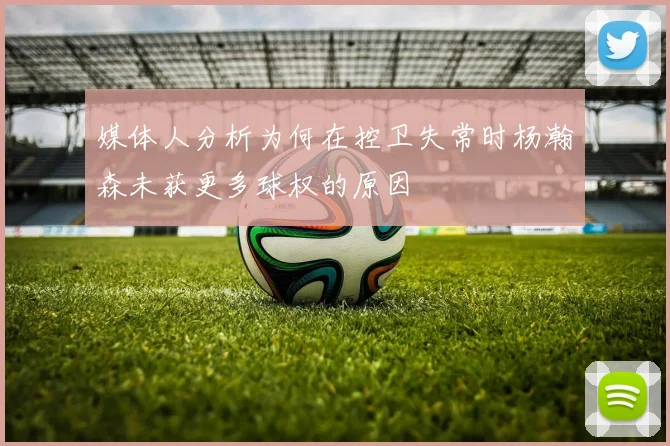 媒体人分析为何在控卫失常时杨瀚森未获更多球权的原因