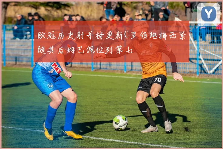 欧冠历史射手榜更新C罗领跑梅西紧随其后姆巴佩位列第七