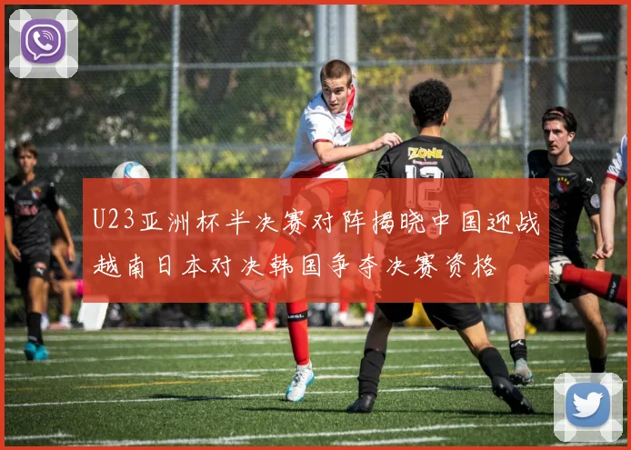 U23亚洲杯半决赛对阵揭晓中国迎战越南日本对决韩国争夺决赛资格