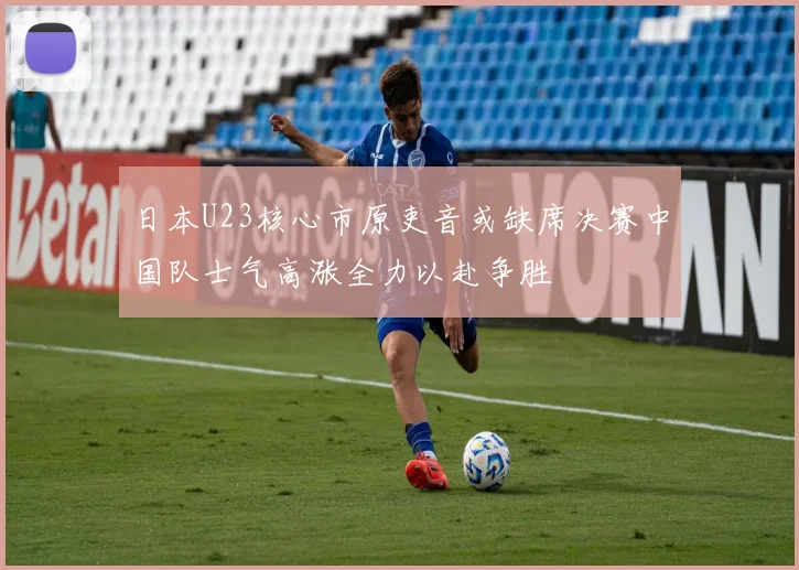 日本U23核心市原吏音或缺席决赛中国队士气高涨全力以赴争胜
