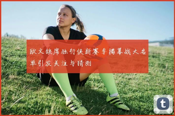欧文缺席独行侠新赛季揭幕战大名单引发关注与猜测
