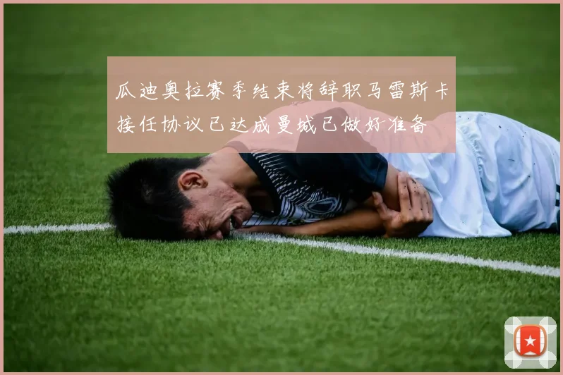 瓜迪奥拉赛季结束将辞职马雷斯卡接任协议已达成曼城已做好准备