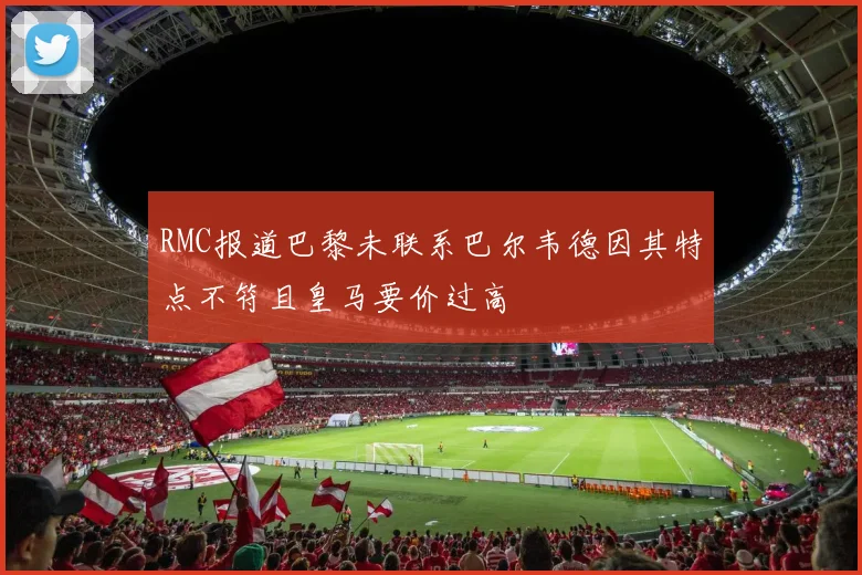 RMC报道巴黎未联系巴尔韦德因其特点不符且皇马要价过高
