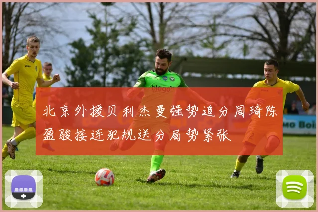 北京外援贝利杰曼强势追分周琦陈盈骏接连犯规送分局势紧张
