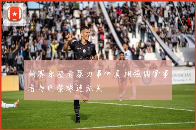 纳赛尔澄清暴力事件真相强调肇事者与巴黎球迷无关