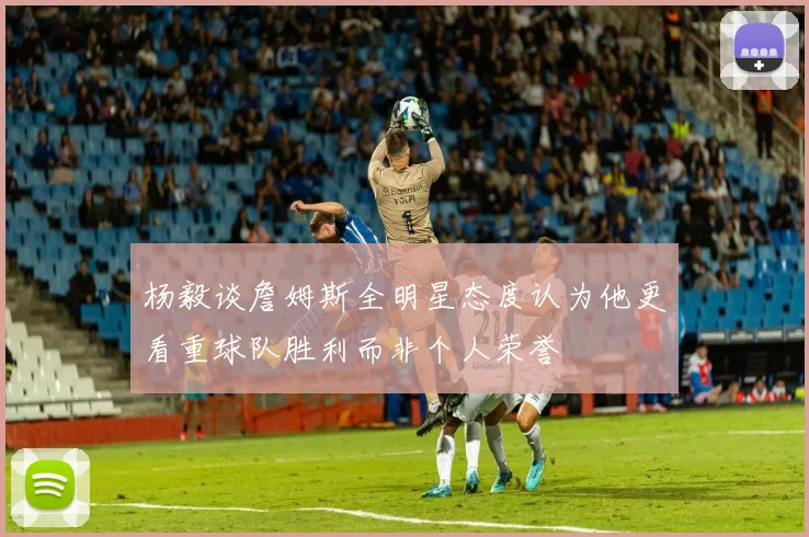 杨毅谈詹姆斯全明星态度认为他更看重球队胜利而非个人荣誉